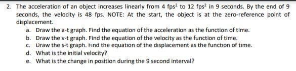 The acceleration of an object increases linearly from 4 fps? to 12 fps? in 9 seconds. By the end of 9
seconds, the velocity is 48 fps. NOTE: At the start, the object is at the zero-reference point of
displacement.
a. Draw the a-t graph. Find the equation of the acceleration as the function of time.
b. Draw the v-t graph. Find the equation of the velocity as the function of time.
C. Draw the s-t graph. Find the equation of the displacement as the function of time.
