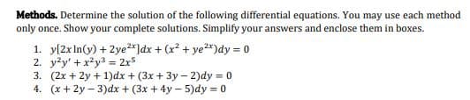 Methods. Determine the solution of the following differential equations. You may use each method
only once. Show your complete solutions. Simplify your answers and enclose them in boxes.
1. y[2xIn(y) + 2ye2*]dx + (x? + ye*)dy = 0
2. yky' +x²y3 = 2x5
3. (2x + 2y + 1)dx + (3x + 3y – 2)dy = 0
4. (x+ 2y – 3)dx + (3x + 4y – 5)dy = 0
