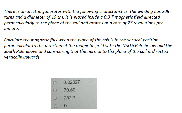 There is an electric generator with the following characteristics: the winding has 208
turns and a diameter of 10 cm, it is placed inside a 0.9 T magnetic field directed
perpendicularly to the plane of the coil and rotates at a rate of 27 revolutions per
minute.
Calculate the magnetic flux when the plane of the coil is in the vertical position
perpendicular to the direction of the magnetic field with the North Pole below and the
South Pole above and considering that the normal to the plane of the coil is directed
vertically upwards.
0.02827
70.69
282.7
0