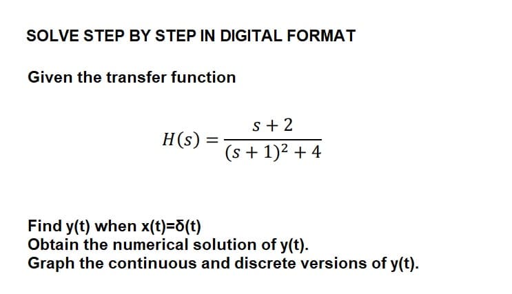SOLVE STEP BY STEP IN DIGITAL FORMAT
Given the transfer function
H(s) =
s+2
(s + 1)² + 4
Find y(t) when x(t)=d(t)
Obtain the numerical solution of y(t).
Graph the continuous and discrete versions of y(t).