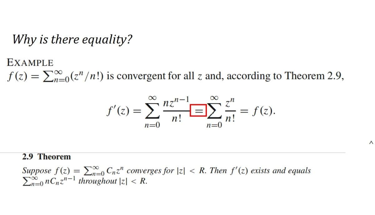 Why is there equality?
EXAMPLE
ƒ(z) = Σa_o(z” /n!) is convergent for all z and, according to Theorem 2.9,
∞
f'(z) = Σ
n
nz
n!
∞
n=0
=
f(z).
2.9 Theorem
Suppose f(z) = 0 Cnz" converges for |z| < R. Then f'(z) exists and equals
-n=0
onCnz"-1 throughout |z| < R.
=0
A