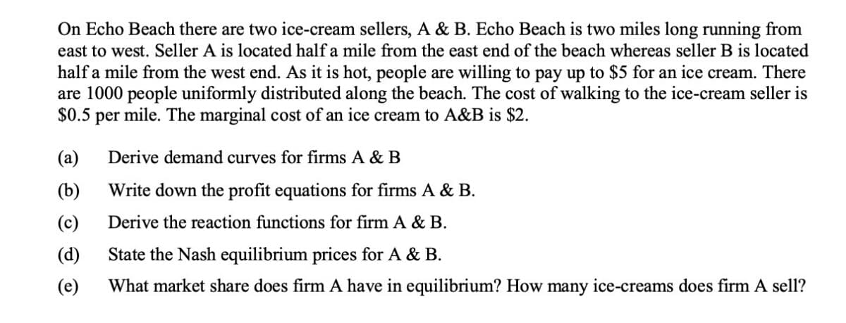 On Echo Beach there are two ice-cream sellers, A & B. Echo Beach is two miles long running from
east to west. Seller A is located half a mile from the east end of the beach whereas seller B is located
half a mile from the west end. As it is hot, people are willing to pay up to $5 for an ice cream. There
are 1000 people uniformly distributed along the beach. The cost of walking to the ice-cream seller is
$0.5
per
mile. The marginal cost of an ice cream to A&B is $2.
(a)
Derive demand curves for firms A & B
(b)
Write down the profit equations for firms A & B.
(c)
Derive the reaction functions for firm A & B.
(d)
State the Nash equilibrium prices for A & B.
(e)
What market share does firm A have in equilibrium? How many ice-creams does firm A sell?
