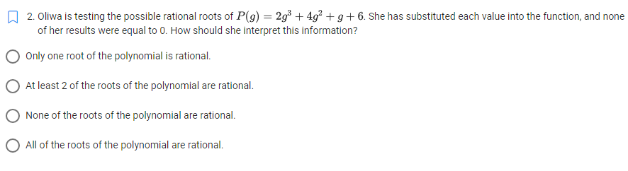 2. Oliwa is testing the possible rational roots of P(g) = 2g³ +4g² + g + 6. She has substituted each value into the function, and none
of her results were equal to 0. How should she interpret this information?
Only one root of the polynomial is rational.
At least 2 of the roots of the polynomial are rational.
None of the roots of the polynomial are rational.
O All of the roots of the polynomial are rational.