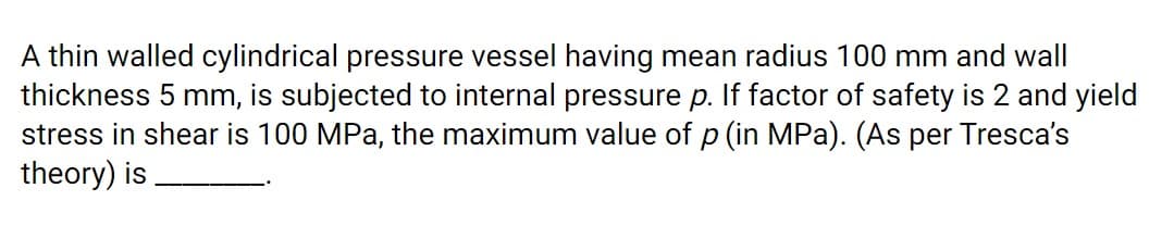A thin walled cylindrical pressure vessel having mean radius 100 mm and wall
thickness 5 mm, is subjected to internal pressure p. If factor of safety is 2 and yield
stress in shear is 100 MPa, the maximum value of p (in MPa). (As per Tresca's
theory) is
