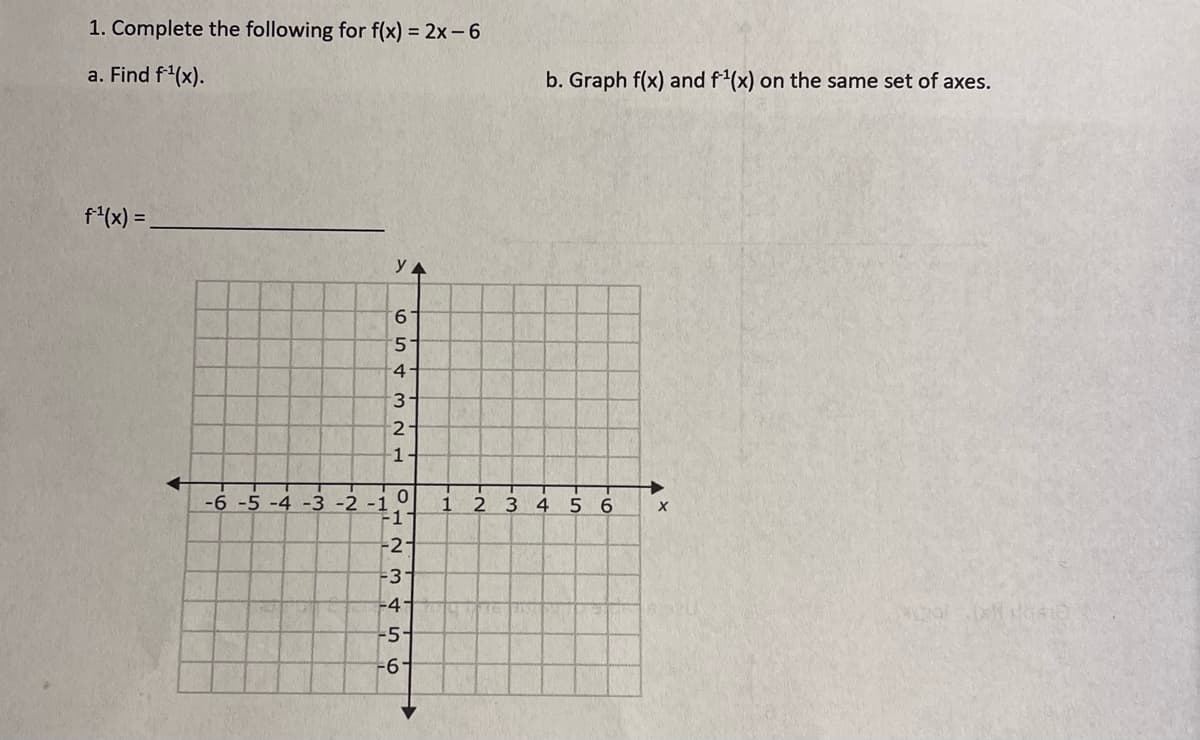 1. Complete the following for f(x) = 2x - 6
a. Find f¹(x).
f¹(x) =
-6 -5 -4 -3 -2 -1
YA
65 & 3 N F
4-
2-
1
OHN M
0
1
-2-
-3
3 4 5 6
-41
-51
-6-
+
b. Graph f(x) and f¹(x) on the same set of axes.
1 2 3 4 5 6
X