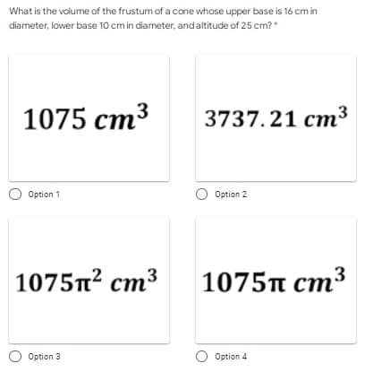 What is the volume of the frustum of a cone whose upper base is 16 cm in
diameter, lower base 10 cm in diameter, and altitude of 25 cm?*
1075 cm3
3737.21 cm3
O Option 1
O Option 2
1075n? cm3
1075π cm3
O Option 3
O Option 4

