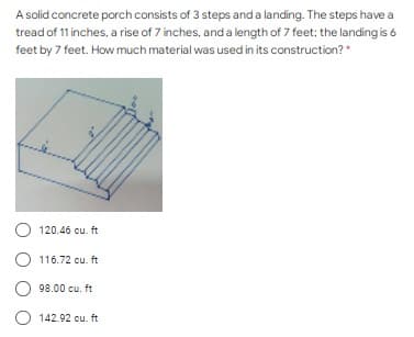 A solid concrete porch consists of 3 steps and a landing. The steps have a
tread of 11 inches, a rise of 7 inches, and a length of 7 feet; the landing is 6
feet by 7 feet. How much material was used in its construction?"
O 120.46 cu. ft
116.72 cu. ft
98.00 cu. ft
O 142.92 cu. ft
