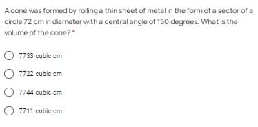 A cone was formed by rolling a thin sheet of metalin the form of a sector of a
circle 72 cm in diameter with a central angle of 150 degrees. What is the
volume of the cone?*
7733 cubic cm
7722 cubic cm
O 7744 cubic cm
7711 cubic cm
