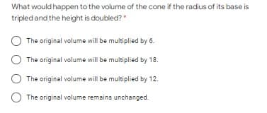What would happen to the volume of the cone if the radius of its base is
tripled and the height is doubled?*
The original volume will be multiplied by 6.
The original volume will be multiplied by 18.
The original volume will be multiplied by 12.
The original volume remains unchanged.
