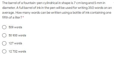 The barrel of a fountain-pen cylindrical in shape is 7 cm long and 5 mm in
diameter. A full barrel of ink in the pen will be used for writing 350 words on an
average. How many words can be written using a bottle of ink containing one
fifth of a liter?"
509 words
50 930 words
127 words
O 12 732 words
