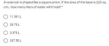 A reservoir is shaped like a square prism. If the area of the base is 225 sq.
cm., how many liters of water will it hold?*
11 391 L
33.75 L
3.375 L
337.50 L
