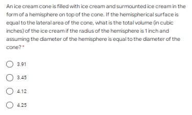 An ice cream cone is filled with ice cream and surmounted ice cream in the
formof a hemisphere on top of the cone. If the hemispherical surface is
equal to the lateral area of the cone, what is the total volume (in cubic
inches) of the ice creamif the radius of the hemisphere is 1 inch and
assuming the diameter of the hemisphere is equal to the diameter of the
cone?*
3.91
3.45
4.12
O 4.25
