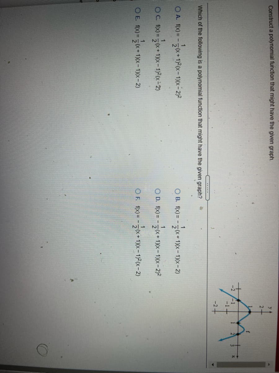 Construct a polynomial function that might have the given graph.
2.
-1-
-2+
Which of the following is a polynomial function that might have the given graph?
1
O A. f(x) = -.
1
O B. f(x) = -
+ 1)(x- 1)(x- 2)
1
OC. f(x) =5x+ 1)(x-1) (x-2)
(X+
O D. f(X) = -(x+ 1)(x- 1)(x- 2)2
1
OE. fx) =5x*
+ 1)(x- 1)(x- 2)
OF. f) = --x+1)(x – 1)2(x- 2)
