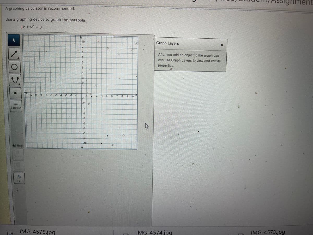 nment
A graphing calculator is recommended.
Use a graphing device to graph the parabola.
3x + y2 = 0
10
Graph Layers
6.
8.
After you add an object to the graph you,
can use Graph Layers to view and edit its
properties.
5.
4.
3.
2.
o -9 57 B,5 4 3 2 1
1 2
7 8 0
10
-1
-216
No
Solution
-3
-4
-5
-7
-10
Fill
IMG-4573.jpg
IMG-4575.jpg
IMG-4574.jpq
8.
