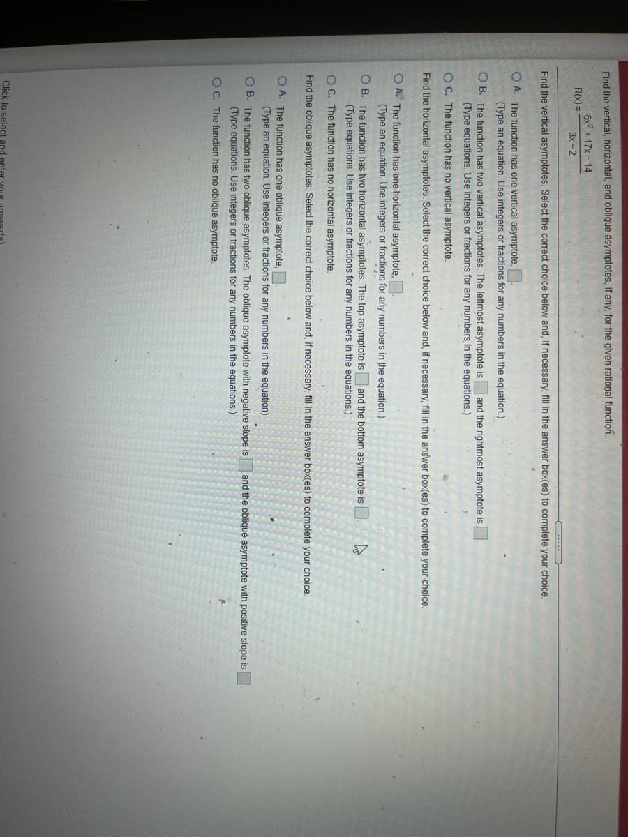Find the vertical, horizontal, and oblique asymptotes, if any, for the given rational function.
6x2 +17x- 14
R(x) =
3x-2
Find the vertical asymptotes. Select the correct choice below and, if necessary, fill in the answer box(es) to complete your choice.
O A. The function has one vertical asymptote,
(Type an equation. Use integers or fractions for any numbers in the equation.)
O B. The function has two vertical asymptotes. The leftmost asymptote is and the rightmost asymptote is
(Type equations. Use integers or fractions for any numbers, in the equations.)
O C. The function has no vertical asymptote.
Find the horizontal asymptotes. Select the correct choice below and, if necessary, fill in the answer box(es) to complete your cheice.
O A The function has one horizontal asymptote,
(Type an equation. Use integers or fractions for any numbers in the equation.)
O B. The function has two horizontal asymptotes. The top asymptote is
(Type equations. Use integers or fractions for any numbers in the equations.)
and the bottom asymptote is
O C. The function has no horizontal asymptote.
Find the oblique asymptotes. Select the correct choice below and, if necessary, fill in the answer box(es) to complete your choice.
O A. The function has one oblique asymptote,
(Type an equation. Use integers or fractions for any numbers in the equation)
O B. The function has two oblique asymptotes. The oblique asymptote with negative slope is
(Type equations. Use integers or fractions for any numbers in the equations.)
and the oblique asymptote with positive slope is
O C. The function has no oblique asymptote.
Click to select and enter vour
