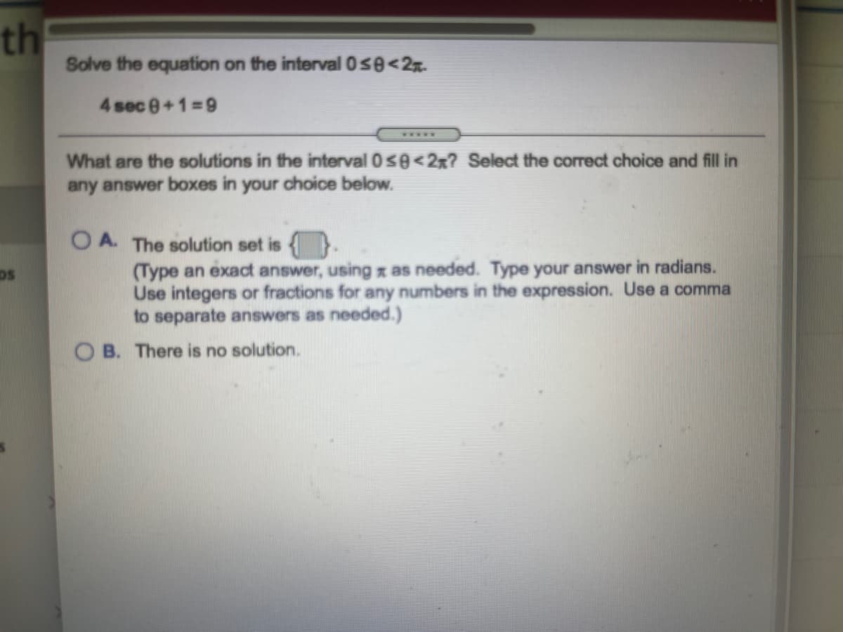 th
Solve the equation on the interval 0se<2n.
4 sec 0+1=9
What are the solutions in the interval 0se<2x? Select the correct choice and fill in
any answer boxes in your choice below.
O A. The solution set is {.
(Type an exact answer, using z as needed. Type your answer in radians.
Use integers or fractions for any numbers in the expression. Use a comma
to separate answers as needed.)
DS
O B. There is no solution.
