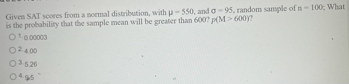 Given SAT scores from a normal distribution, with u = 550, and o = 95, random sample of n = 100; What
is the probability that the sample mean will be greater than 600? p(M > 600)?
1.0.00003
2.4.00
3.5.26
O 4. 9.5
