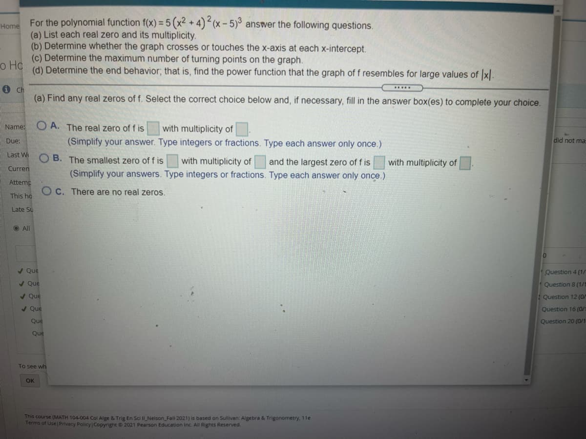 = 5 (x2 +4)2(x- 5) answer the following questions.
(a) List each real zero and its multiplicity.
(b) Determine whether the graph crosses or touches the x-axis at each x-intercept.
(c) Determine the maximum number of turning points on the graph.
o Hc
(d) Determine the end behavior; that is, find the power function that the graph of f resembles for large values of x
i Ch
(a) Find any real zeros of f. Select the correct choice below and, if necessary, fill in the answer box(es) to complete your choice.
Name:
O A. The real zero of f is
with multiplicity of
(Simplify your answer. Type integers or fractions. Type each answer only once.)
Due:
did not ma=
Last W
O B. The smallest zero of f is
with multiplicity of
and the largest zero of f is
with multiplicity of
Curren
(Simplify your answers. Type integers or fractions. Type each answer only once.)
Attemp
O C. There are no real zeros.
This ho
Late Su
O All
/ Que
Question 4 (1/
/ Que
Question 8 (1/1
/ Que
: Question 12 (0/
/ Que
Question 16 (0/
Que
Question 20 (0/1
Que
To see wh
OK
This course (MATH 104-004 Col Alge & Trig En Sci II_Nelson_Fall 2021) is based on Sullivan: Algebra & Trigonometry, 11e
Terms of Use Privacy Policy Copyright © 2021 Pearson Education Inc. All Rights Reserved.
