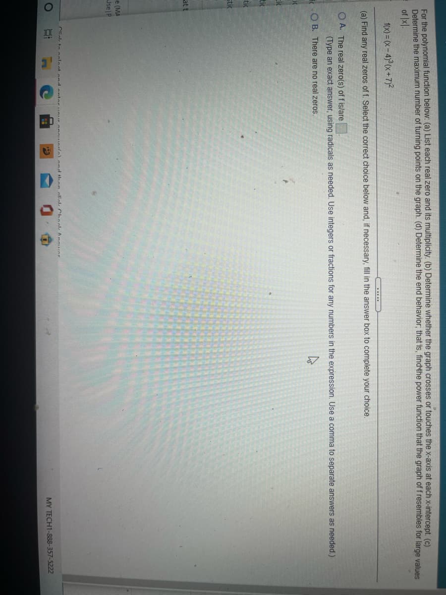 For the polynomial function below: (a) List each real zero and its multiplicity. (b) Determine whether the graph crosses or touches the x-axis at each x-intercept. (c)
Determine the maximum number of turning points on the graph. (d) Determine the end behavior; that is, findthe power function that the graph of f resembles for large values
of Ixl.
f(x) = (x-4)°(x+7)²
(a) Find any real zeros of f. Select the correct choice below and, if necessary, fill in the answer box to complete your choice.
O A. The real zero(s) of f is/are
(Type an exact answer, using radicals as needed. Use integers or fractions for any numbers in the expression. Use a comma to separate answers as needed.)
O B. There are no real zeros.
Lic
Eic
tic
tic
stic
att
e (MA
Jse|P
Cliekk to oolect ondanteruur
ond then olickk Chnolk Anuor
MY TECH1-888-357-5222
