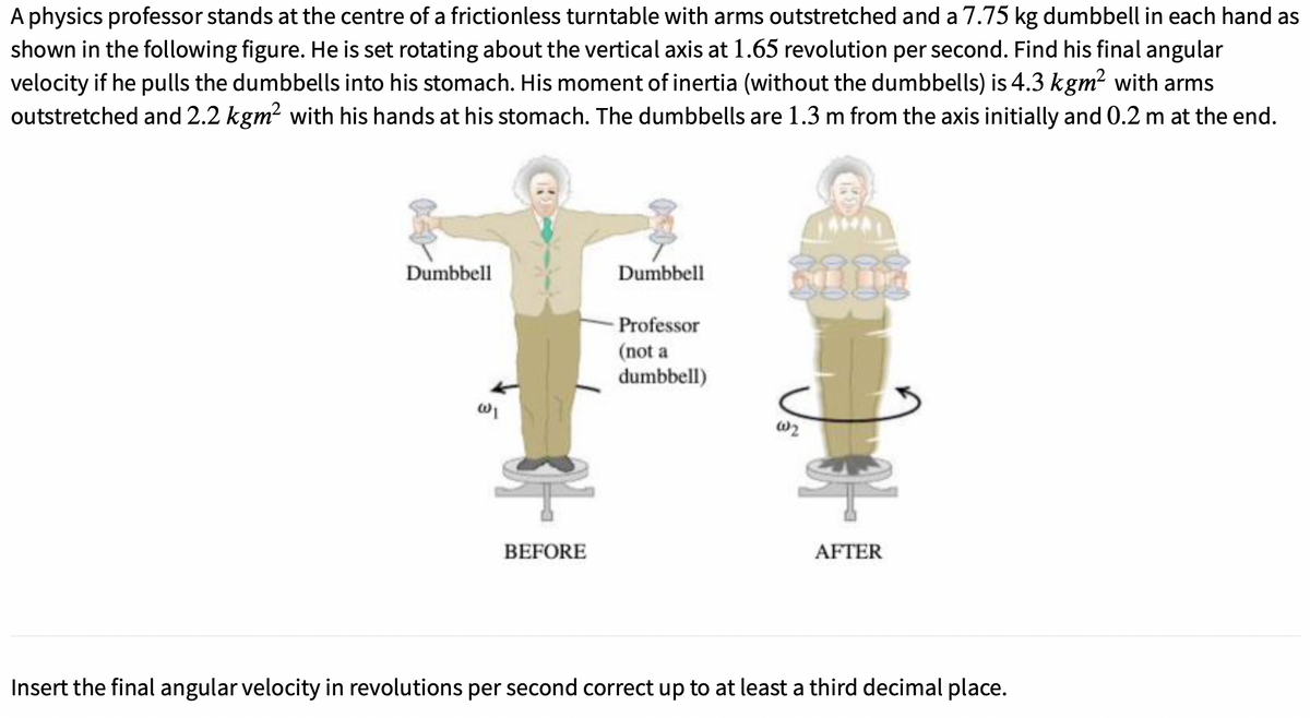 A physics professor stands at the centre of a frictionless turntable with arms outstretched and a 7.75 kg dumbbell in each hand as
shown in the following figure. He is set rotating about the vertical axis at 1.65 revolution per second. Find his final angular
velocity if he pulls the dumbbells into his stomach. His moment of inertia (without the dumbbells) is 4.3 kgm² with arms
outstretched and 2.2 kgm? with his hands at his stomach. The dumbbells are 1.3 m from the axis initially and 0.2 m at the end.
Dumbbell
Dumbbell
Professor
(not a
dumbbell)
BEFORE
AFTER
Insert the final angular velocity in revolutions per second correct up to at least a third decimal place.
