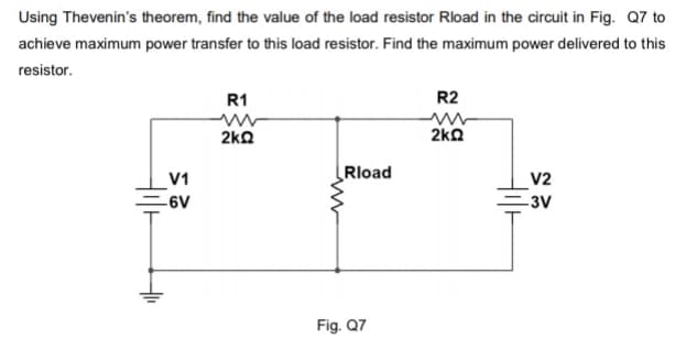 Using Thevenin's theorem, find the value of the load resistor Rload in the circuit in Fig. Q7 to
achieve maximum power transfer to this load resistor. Find the maximum power delivered to this
resistor.
R1
R2
2kΩ
2ka
Rload
V1
V2
-6V
-3V
Fig. Q7
