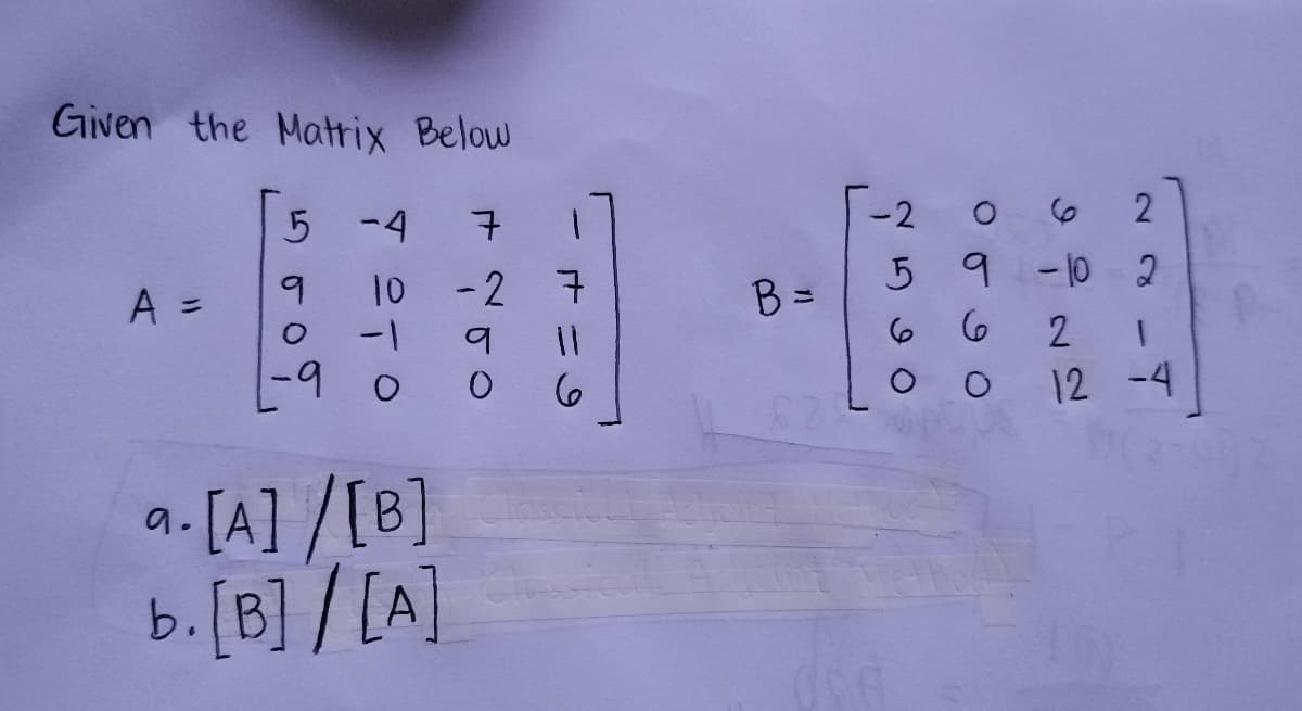 Given the Matrix Below
A =
5
-4
7
10 -2 7
9
O -1
-9
0
9.
a. [A]/[B]
b. [B]/[A]
9
11
0 6
B =
-2
O
6
2
5 9 -10 2
6
6
096
O
2 1
12 -4
(2-002