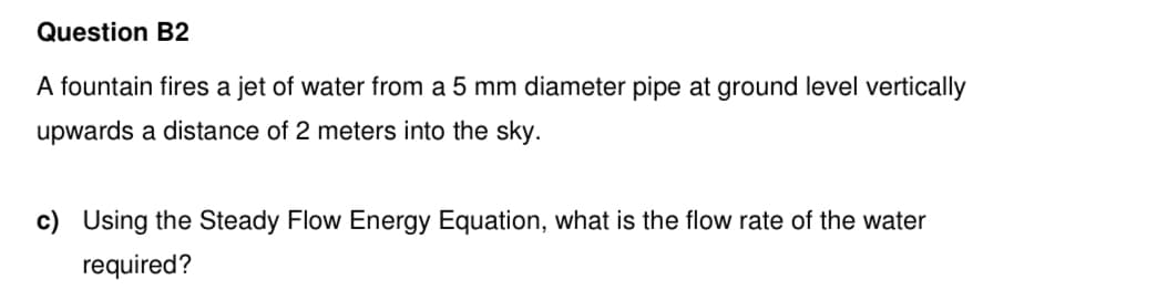 Question B2
A fountain fires a jet of water from a 5 mm diameter pipe at ground level vertically
upwards a distance of 2 meters into the sky.
c) Using the Steady Flow Energy Equation, what is the flow rate of the water
required?
