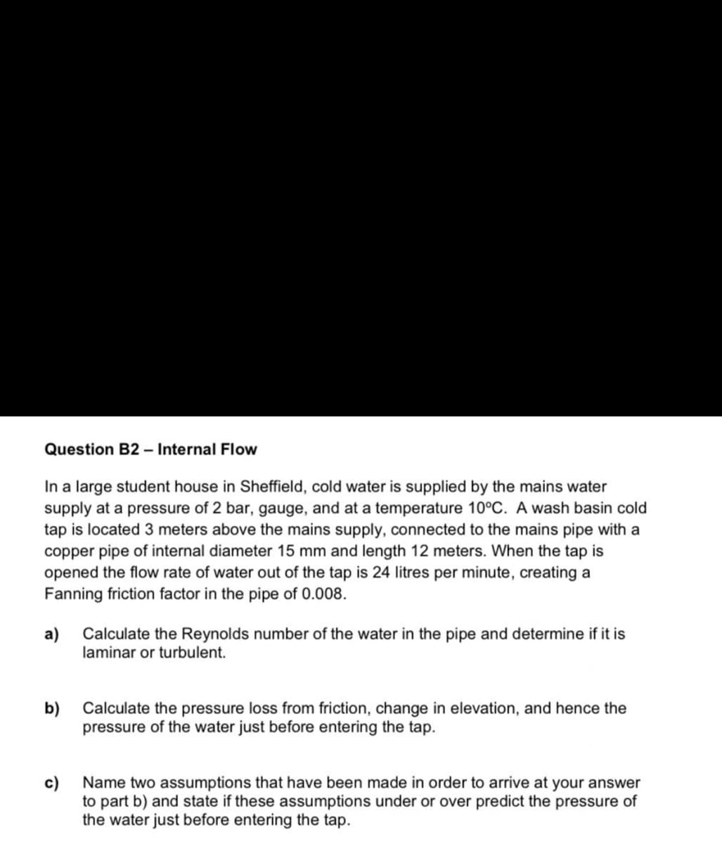 Question B2 - Internal Flow
In a large student house in Sheffield, cold water is supplied by the mains water
supply at a pressure of 2 bar, gauge, and at a temperature 10°C. A wash basin cold
tap is located 3 meters above the mains supply, connected to the mains pipe with a
copper pipe of internal diameter 15 mm and length 12 meters. When the tap is
opened the flow rate of water out of the tap is 24 litres per minute, creating a
Fanning friction factor in the pipe of 0.008.
a)
Calculate the Reynolds number of the water in the pipe and determine if it is
laminar or turbulent.
b)
Calculate the pressure loss from friction, change in elevation, and hence the
pressure of the water just before entering the tap.
c)
to part b) and state if these assumptions under or over predict the pressure of
the water just before entering the tap.
Name two assumptions that have been made in order to arrive at your answer
