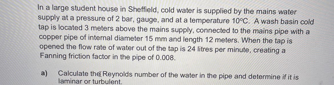 In a large student house in Sheffield, cold water is supplied by the mains water
supply at a pressure of 2 bar, gauge, and at a temperature 10°C. A wash basin cold
tap is located 3 meters above the mains supply, connected to the mains pipe with a
copper pipe of internal diameter 15 mm and length 12 meters. When the tap is
opened the flow rate of water out of the tap is 24 litres per minute, creating a
Fanning friction factor in the pipe of 0.008.
a)
Calculate the Reynolds number of the water in the pipe and determine if it is
laminar or turbulent.
