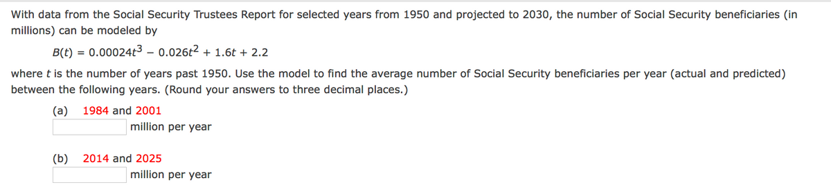 With data from the Social Security Trustees Report for selected years from 1950 and projected to 2030, the number of Social Security beneficiaries (in
millions) can be modeled by
B(t) = 0.00024t³ - 0.026t2 + 1.6t + 2.2
where t is the number of years past 1950. Use the model to find the average number of Social Security beneficiaries per year (actual and predicted)
between the following years. (Round your answers to three decimal places.)
(a)
1984 and 2001
million per year
(b)
2014 and 2025
million per year
