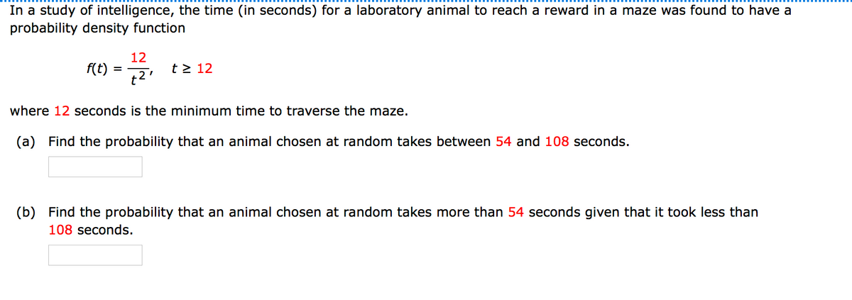 In a study of intelligence, the time (in seconds) for a laboratory animal to reach a reward in a maze was found to have a
probability density function
12
f(t) = 7
t > 12
t2'
where 12 seconds is the minimum time to traverse the maze.
(a) Find the probability that an animal chosen at random takes between 54 and 108 seconds.
(b) Find the probability that an animal chosen at random takes more than 54 seconds given that it took less than
108 seconds.
