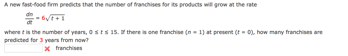 A new fast-food firm predicts that the number of franchises for its products will grow at the rate
dn
6Vt + 1
dt
where t is the number of years, 0 < t < 15. If there is one franchise (n
1) at present (t = 0), how many franchises are
predicted for 3 years from now?
X franchises
