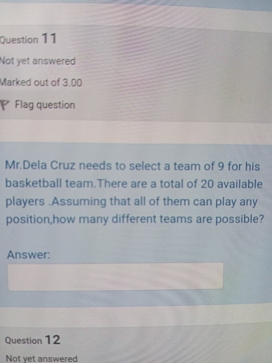 Question 11
Not yet answered
Marked out of 3.00
P Flag question
Mr.Dela Cruz needs to select a team of 9 for his
basketball team.There are a total of 20 available
players .Assuming that all of them can play any
position,how many different teams are possible?
Answer:
Question 12
Not yet answered
