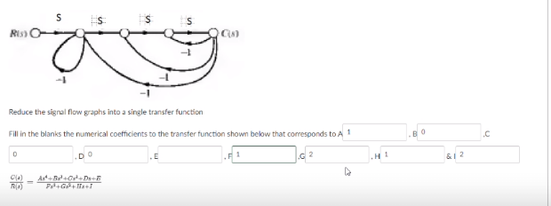 Ris O-
Reduce the signal flow graphs into a single transfer function
Fill in the blanks the numerical coefficients to the transter function shown below that corresponds to A 1
.C
1
H1
&1 2
Cla)
%3D
