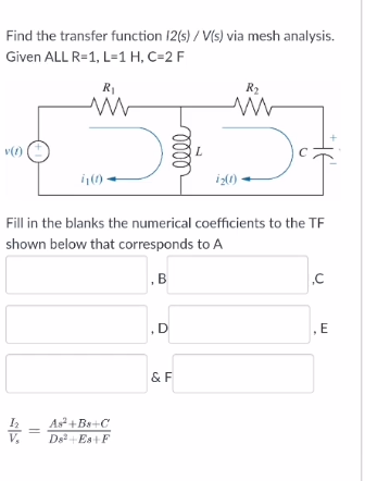 Find the transfer function 12(s)/ V(s) via mesh analysis.
Given ALL R=1, L=1 H, C=2 F
R1
R2
iz()
Fill in the blanks the numerical coefficients to the TF
shown below that corresponds to A
,B
,D
E
& F
As+Ba+C
Ds +Es+F
ell
