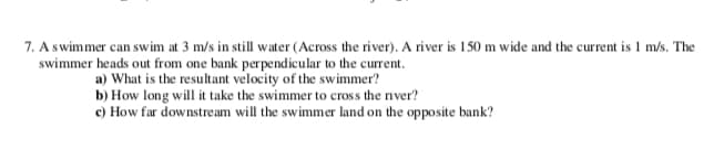 7. A swimmer can swim at 3 m/s in still water (Across the river). A river is 150 m wide and the current is 1 m/s. The
swimmer heads out from one bank perpendicular to the current.
a) What is the resultant velocity of the swimmer?
b) How long will it take the swimmer to cros s the river?
c) How far downstream will the swimmer land on the opposite bank?
