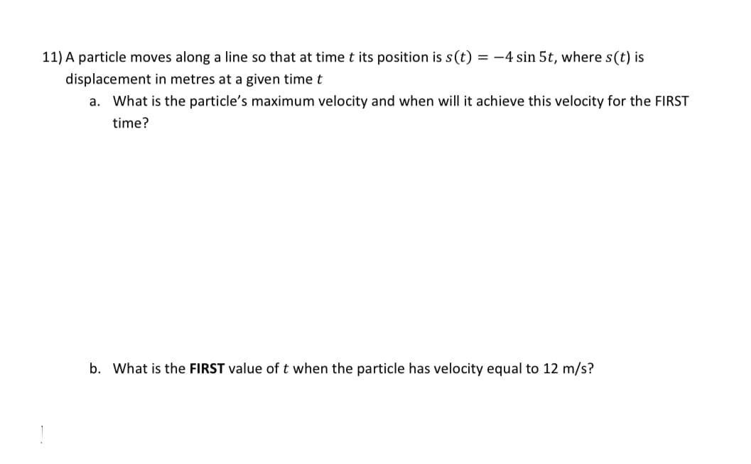 11) A particle moves along a line so that at time t its position is s(t) = -4 sin 5t, where s(t) is
displacement in metres at a given time t
a. What is the particle's maximum velocity and when will it achieve this velocity for the FIRST
time?
b. What is the FIRST value of t when the particle has velocity equal to 12 m/s?
