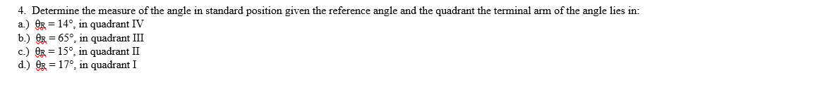 4. Determine the measure of the angle in standard position given the reference angle and the quadrant the terminal arm of the angle lies in:
a.) OR 14°, in quadrant IV
b.) OR = 65°, in quadrant III
c.) OR = 15°, in quadrant II
d.) OR = 17°, in quadrant I
