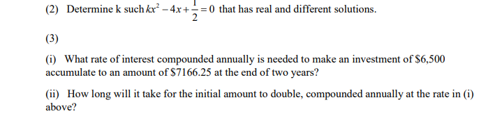 (2) Determine k such kx – 4x+= 0 that has real and different solutions.
(3)
(i) What rate of interest compounded annually is needed to make an investment of $6,500
accumulate to an amount of $7166.25 at the end of two years?
(ii) How long will it take for the initial amount to double, compounded annually at the rate in (i)
above?

