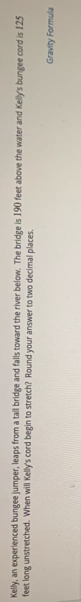 Kelly, an experienced bungee jumper, leaps from a tall bridge and falls toward the river below. The bridge is 190 feet above the water and Kelly's bungee cord is 125
feet long unstretched. When will Kelly's cord begin to stretch? Round your answer to two decimal places.
Gravity Formula
