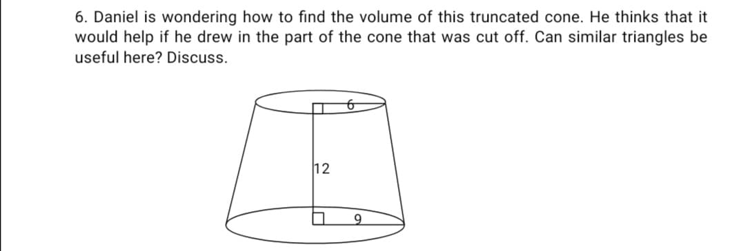 6. Daniel is wondering how to find the volume of this truncated cone. He thinks that it
would help if he drew in the part of the cone that was cut off. Can similar triangles be
useful here? Discuss.
12
