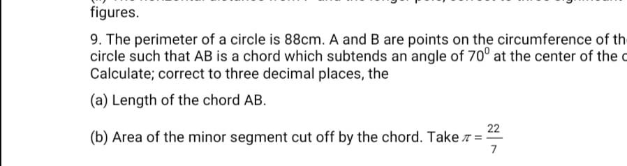 9. The perimeter of a circle is 88cm. A and B are points on the circumference of the
circle such that AB is a chord which subtends an angle of 70° at the center of the c
Calculate; correct to three decimal places, the
(a) Length of the chord AB.
22
(b) Area of the minor segment cut off by the chord. Take z =
7
