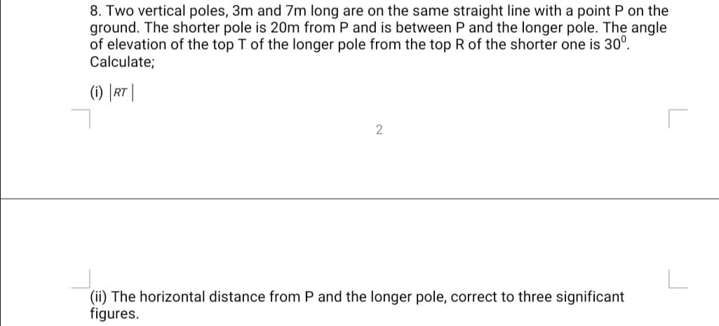 8. Two vertical poles, 3m and 7m long are on the same straight line with a point P on the
ground. The shorter pole is 20Om from P and is between P and the longer pole. The angle
of elevation of the top T of the longer pole from the top R of the shorter one is 30°.
Calculate;
(1) |RT
2
(ii) The horizontal distance from P and the longer pole, correct to three significant
figures.
