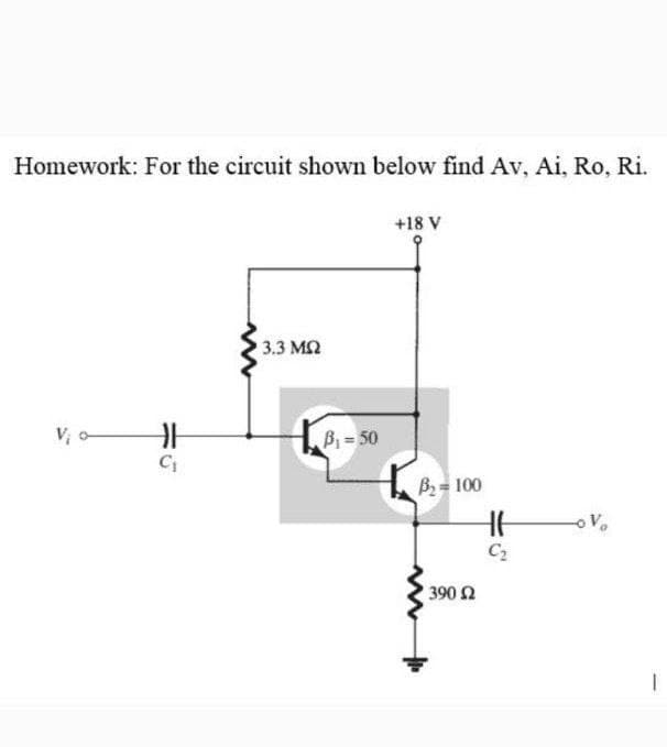 Homework: For the circuit shown below find Av, Ai, Ro, Ri.
+18 V
3.3 M2
V, o
Bi=50
B2= 100
C2
390 2

