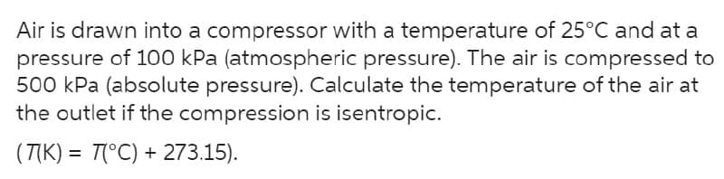 Air is drawn into a compressor with a temperature of 25°C and at a
pressure of 100 kPa (atmospheric pressure). The air is compressed to
500 kPa (absolute pressure). Calculate the temperature of the air at
the outlet if the compression is isentropic.
(T(K) = T(°C) + 273.15).