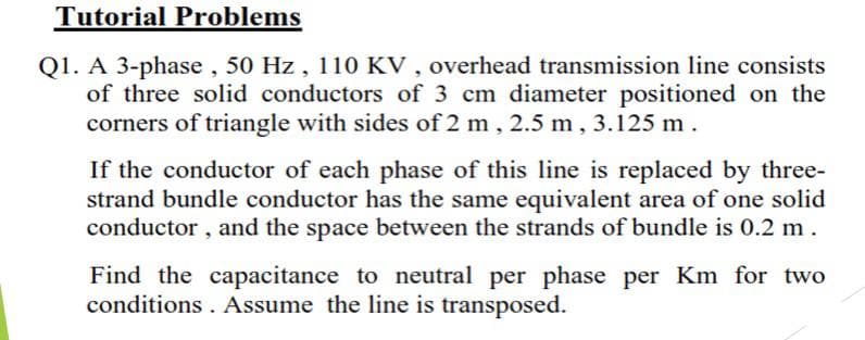 Tutorial Problems
Q1. A 3-phase , 50 Hz, 110 KV , overhead transmission line consists
of three solid conductors of 3 cm diameter positioned on the
corners of triangle with sides of 2 m , 2.5 m, 3.125 m.
If the conductor of each phase of this line is replaced by three-
strand bundle conductor has the same equivalent area of one solid
conductor , and the space between the strands of bundle is 0.2 m.
Find the capacitance to neutral per phase per Km for two
conditions . Assume the line is transposed.
