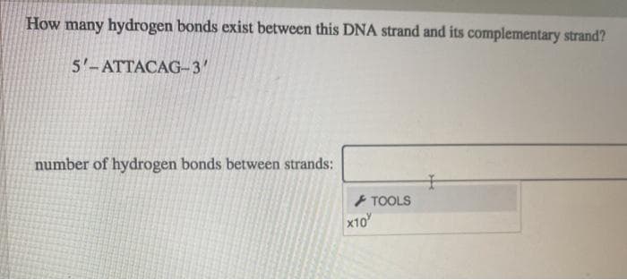 How many hydrogen bonds exist between this DNA strand and its complementary strand?
5'-ATTACAG-3'
number of hydrogen bonds between strands:
+ TOOLS
x10
