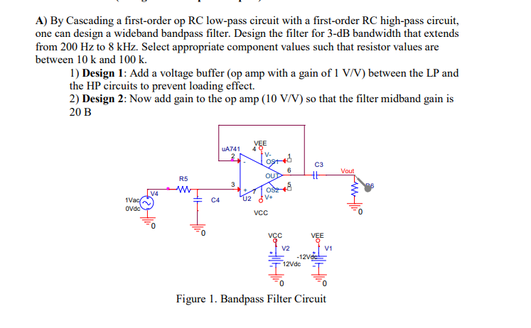 A) By Cascading a first-order op RC low-pass circuit with a first-order RC high-pass circuit,
one can design a wideband bandpass filter. Design the filter for 3-dB bandwidth that extends
from 200 Hz to 8 kHz. Select appropriate component values such that resistor values are
between 10 k and 100 k.
1) Design 1: Add a voltage buffer (op amp with a gain of 1 V/V) between the LP and
the HP circuits to prevent loading effect.
2) Design 2: Now add gain to the op amp (10 V/V) so that the filter midband gain is
20 B
VEE
40
V-
UA741
C3
6.
OUD
Vout
R5
3
OS
V4
02 V+
1Vac
Ovdc
C4
VCc
VEE
V2
V1
-12Vdc
12Vdc
Figure 1. Bandpass Filter Circuit
