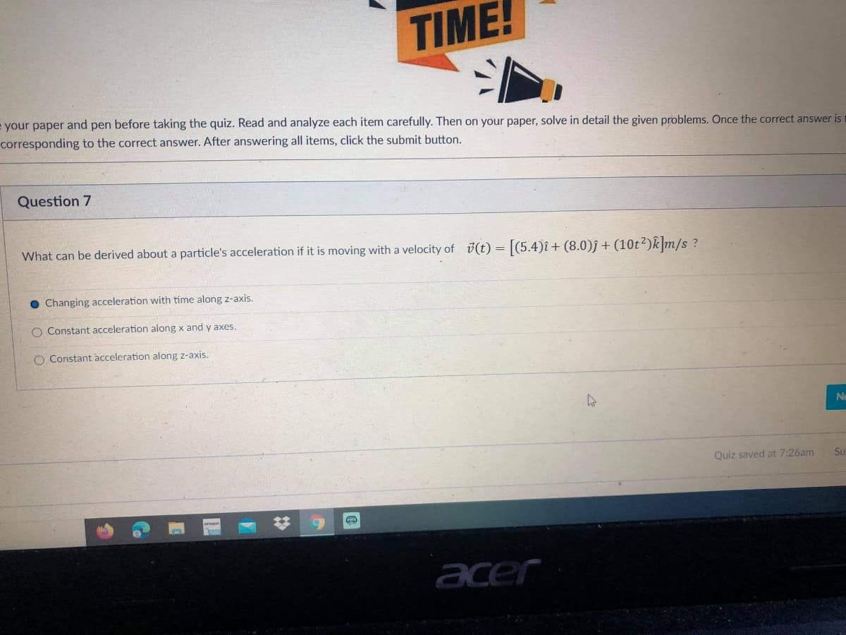 TIME!
= your paper and pen before taking the quiz. Read and analyze each item carefully. Then on your paper, solve in detail the given problems. Once the correct answer is
corresponding to the correct answer. After answering all items, click the submit button.
Question 7
What can be derived about a particle's acceleration if it is moving with a velocity of (t) = [(5.4)î+ (8.0)j+(10t²)k|m/s ?
Changing acceleration with time along z-axis.
O Constant acceleration along x and y axes.
O Constant acceleration along z-axis.
Ne
Quiz saved at 7:26am
Su
%23
acer
