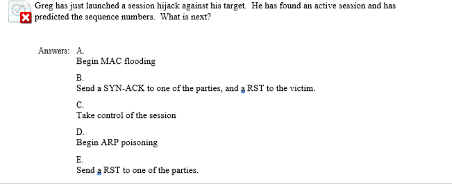 A Greg has just launched a session hijack against his target. He has found an active session and has
X predicted the sequence numbers. What is next?
Answers: A.
Begin MAC flooding
в.
Send a SYN-ACK to one of the parties, and a RST to the victim.
с.
Take control of the session
D.
Begin ARP poisoning
E.
Send a RST to one of the parties.
